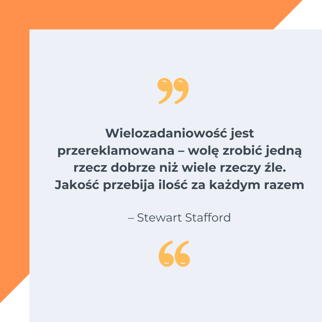„Wielozadaniowość jest przereklamowana – wolę zrobić jedną rzecz dobrze niż wiele rzeczy źle. Jakość przebija ilość za każdym razem” – Stewart Stafford.