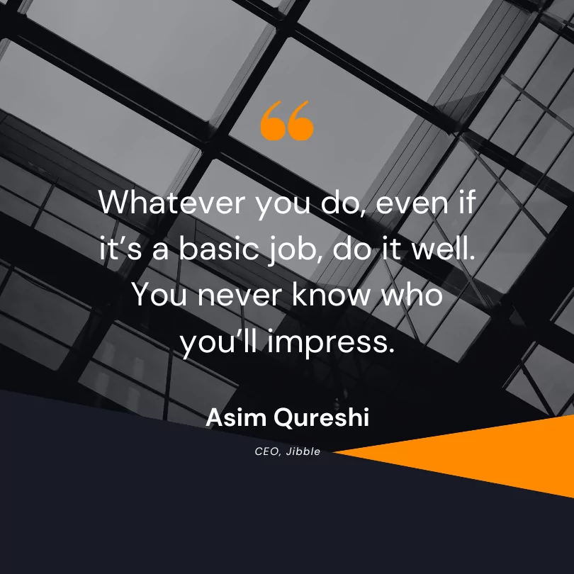 Whatever you do, even if it’s a basic job, do it well. You never know who you’ll impress.