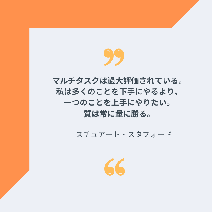 マルチタスクは過大評価されている。私は多くのことを下手にやるより、一つのことを上手にやりたい。質は常に量に勝る。スチュアート・スタフォードの名言
