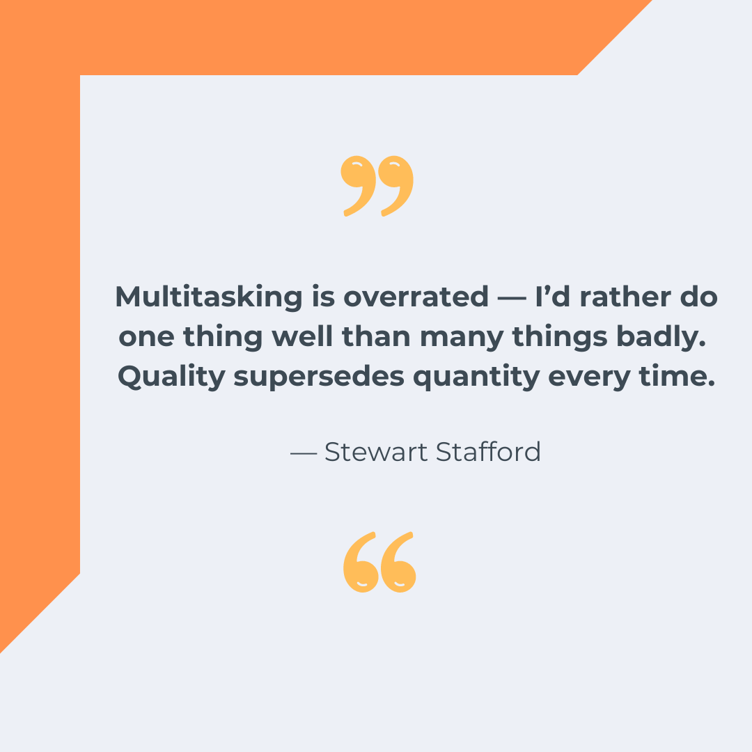 “Multitasking is overrated — I’d rather do one thing well than many things badly. Quality supersedes quantity every time.” — Stewart Stafford