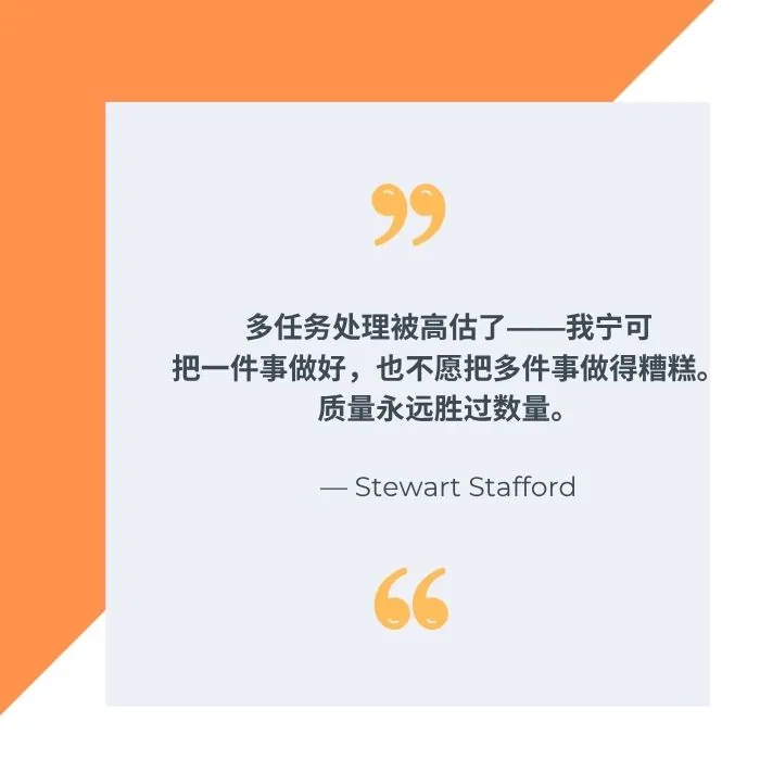 “多任务处理被高估了 —— 我宁可把一件事做好,也不愿把多件事做的糟糕。质量永远胜过数量。” —— 斯图尔特·斯塔福德